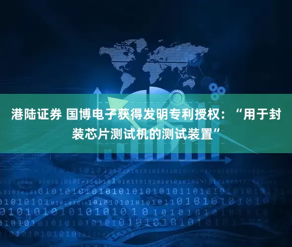 港陆证券 国博电子获得发明专利授权：“用于封装芯片测试机的测试装置”