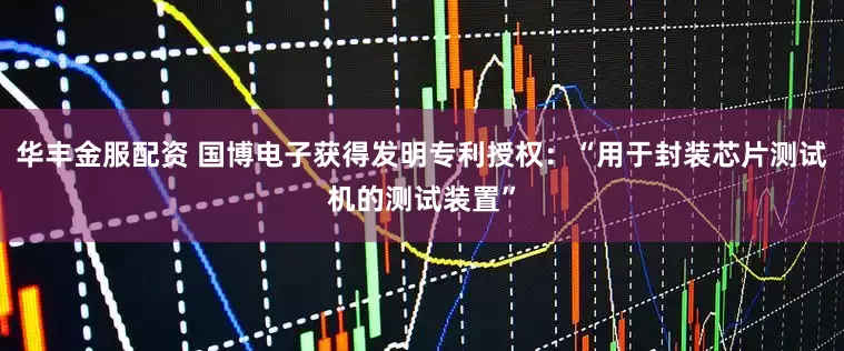 华丰金服配资 国博电子获得发明专利授权：“用于封装芯片测试机的测试装置”