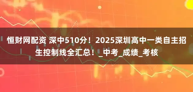 恒财网配资 深中510分！2025深圳高中一类自主招生控制线全汇总！_中考_成绩_考核