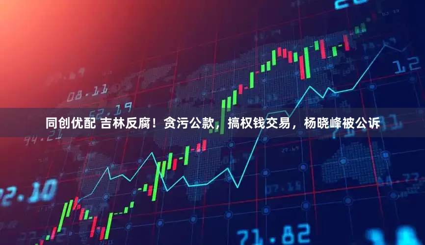 同创优配 吉林反腐！贪污公款，搞权钱交易，杨晓峰被公诉