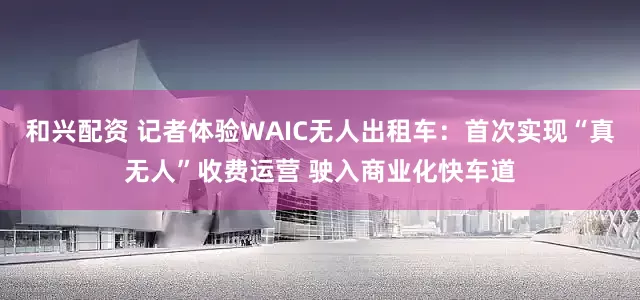 和兴配资 记者体验WAIC无人出租车：首次实现“真无人”收费运营 驶入商业化快车道