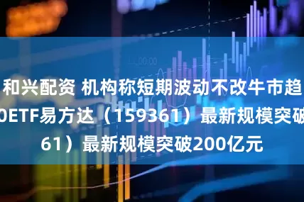 和兴配资 机构称短期波动不改牛市趋势，A500ETF易方达（159361）最新规模突破200亿元