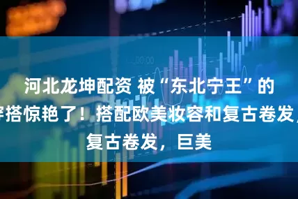 河北龙坤配资 被“东北宁王”的红裙穿搭惊艳了！搭配欧美妆容和复古卷发，巨美