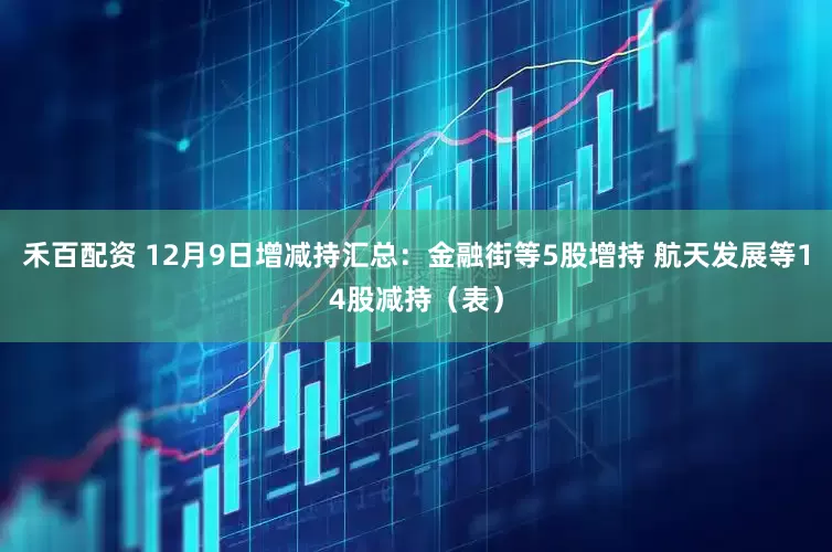 禾百配资 12月9日增减持汇总：金融街等5股增持 航天发展等14股减持（表）
