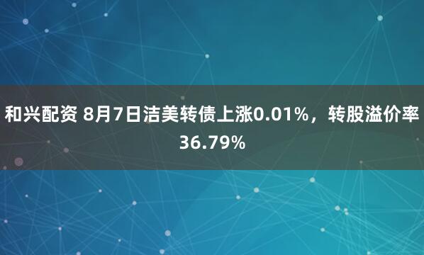 和兴配资 8月7日洁美转债上涨0.01%，转股溢价率36.79%