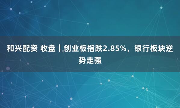 和兴配资 收盘｜创业板指跌2.85%，银行板块逆势走强