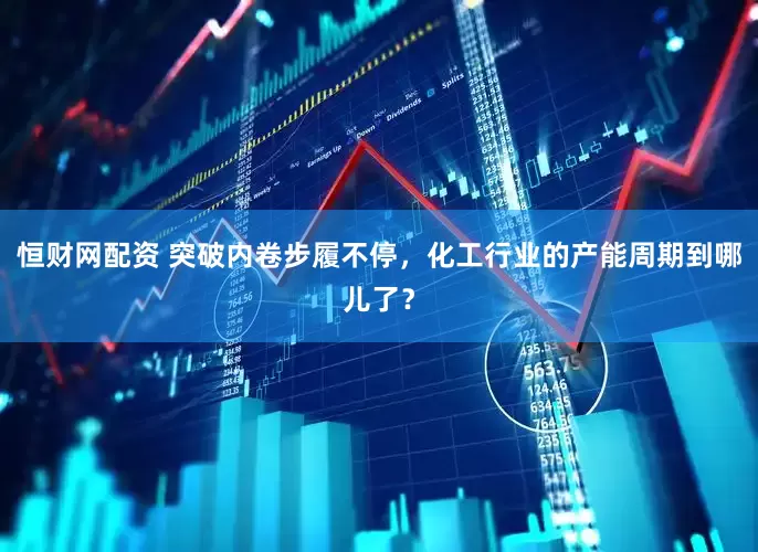 恒财网配资 突破内卷步履不停，化工行业的产能周期到哪儿了？