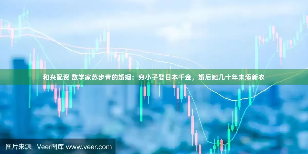 和兴配资 数学家苏步青的婚姻：穷小子娶日本千金，婚后她几十年未添新衣