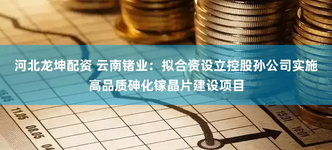 河北龙坤配资 云南锗业：拟合资设立控股孙公司实施高品质砷化镓晶片建设项目