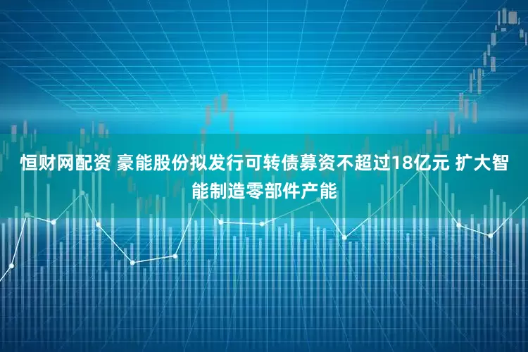 恒财网配资 豪能股份拟发行可转债募资不超过18亿元 扩大智能制造零部件产能