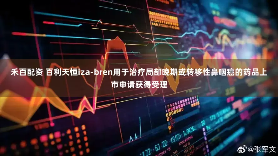 禾百配资 百利天恒iza-bren用于治疗局部晚期或转移性鼻咽癌的药品上市申请获得受理