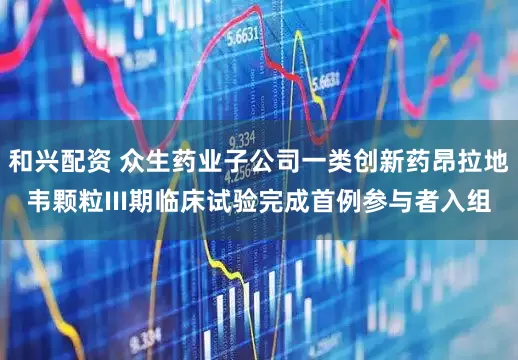 和兴配资 众生药业子公司一类创新药昂拉地韦颗粒III期临床试验完成首例参与者入组