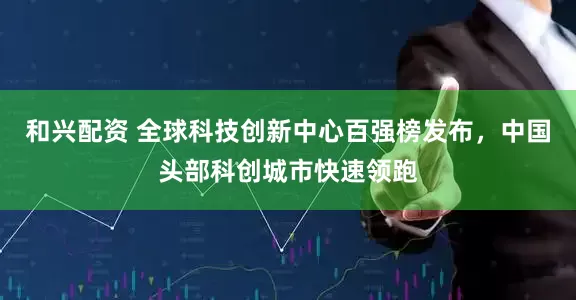 和兴配资 全球科技创新中心百强榜发布，中国头部科创城市快速领跑